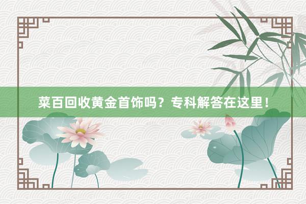 菜百回收黄金首饰吗？专科解答在这里！