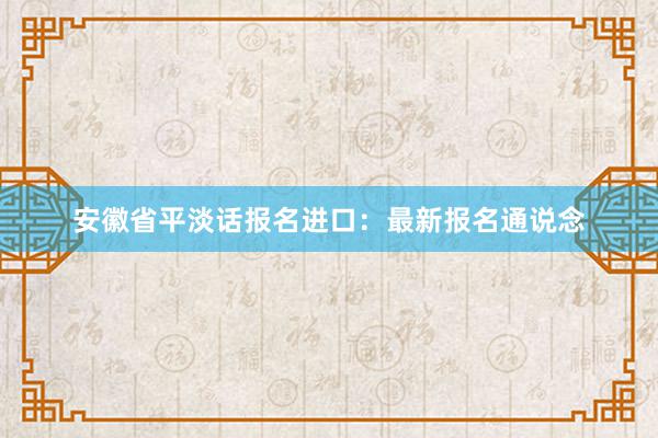 安徽省平淡话报名进口：最新报名通说念