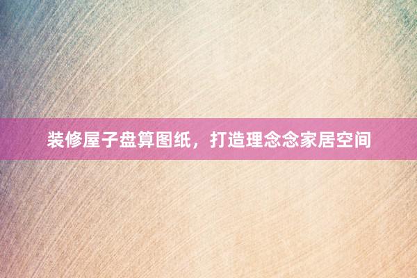 装修屋子盘算图纸，打造理念念家居空间