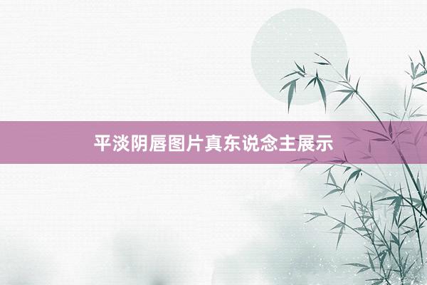 平淡阴唇图片真东说念主展示