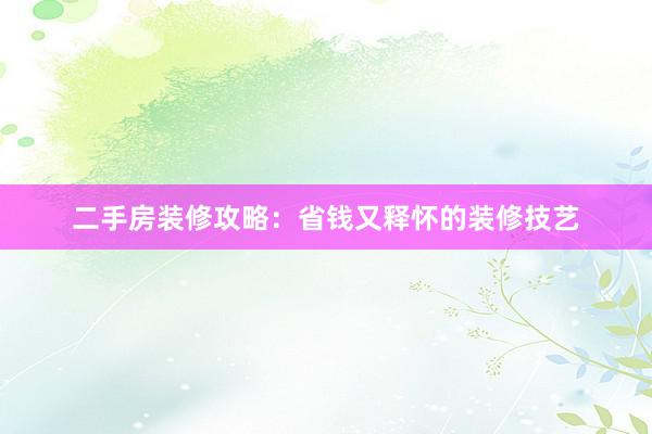 二手房装修攻略：省钱又释怀的装修技艺