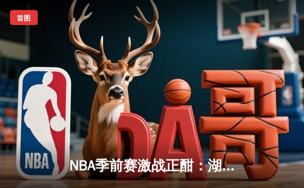 NBA季前赛激战正酣：湖人加时险胜勇士，詹姆斯关键三分锁定胜局